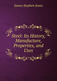 Steel: Its History, Manufacture, Properties, and Uses