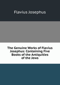 The Genuine Works of Flavius Josephus: Containing Five Books of the Antiquities of the Jews