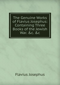 The Genuine Works of Flavius Josephus: Containing Three Books of the Jewish War. &c. &c