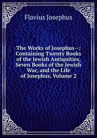 The Works of Josephus--: Containing Twenty Books of the Jewish Antiquities, Seven Books of the Jewish War, and the Life of Josephus, Volume 2