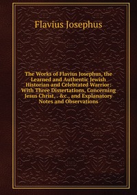 The Works of Flavius Josephus, the Learned and Authentic Jewish Historian and Celebrated Warrior: With Three Dissertations, Concerning Jesus Christ, . &c., and Explanatory Notes and Obser