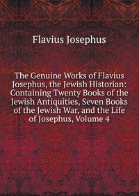 The Genuine Works of Flavius Josephus, the Jewish Historian: Containing Twenty Books of the Jewish Antiquities, Seven Books of the Jewish War, and the Life of Josephus, Volume 4