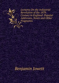 Lectures On the Industrial Revolution of the 18Th Century in England: Popular Addresses, Notes and Other Fragments