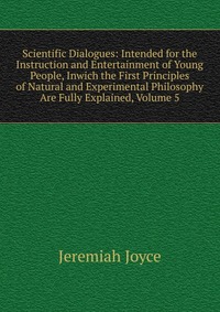 Scientific Dialogues: Intended for the Instruction and Entertainment of Young People, Inwich the First Principles of Natural and Experimental Philosophy Are Fully Explained, Volume 5