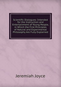 Scientific Dialogues: Intended for the Instruction and Entertainment of Young People, in Which the First Principles of Natural and Experimental Philosophy Are Fully Explained