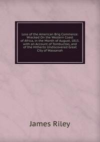 Loss of the American Brig Commerce: Wrecked On the Western Coast of Africa, in the Month of August, 1815. with an Account of Tombuctoo, and of the Hitherto Undiscovered Great City of Wassanah