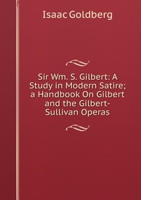 Sir Wm. S. Gilbert: A Study in Modern Satire; a Handbook On Gilbert and the Gilbert-Sullivan Operas