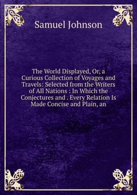 The World Displayed, Or, a Curious Collection of Voyages and Travels: Selected from the Writers of All Nations : In Which the Conjectures and . Every Relation Is Made Concise and Plain, an