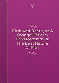 Birth And Death, As A Change Of Form Of Perception: Or, The Dual Nature Of Man