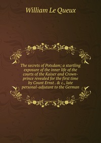 The secrets of Potsdam; a startling exposure of the inner life of the courts of the Kaiser and Crown-prince revealed for the first time by Count Ernst . & c., late personal-adjutant to th