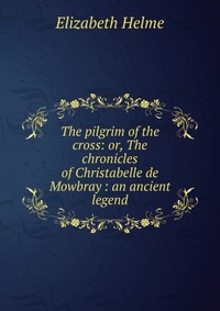 The pilgrim of the cross: or, The chronicles of Christabelle de Mowbray : an ancient legend