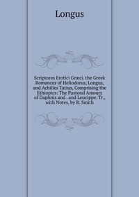 Scriptores Erotici Gr?ci. the Greek Romances of Heliodorus, Longus, and Achilles Tatius, Comprising the Ethiopics: The Pastoral Amours of Daphnis and . and Leucippe. Tr., with Notes, by R. Sm