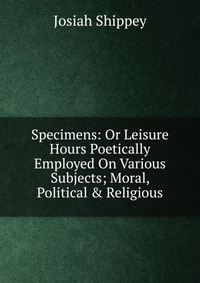 Specimens: Or Leisure Hours Poetically Employed On Various Subjects; Moral, Political & Religious