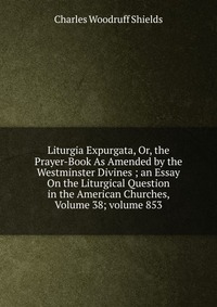 Liturgia Expurgata, Or, the Prayer-Book As Amended by the Westminster Divines ; an Essay On the Liturgical Question in the American Churches, Volume 38; volume 853