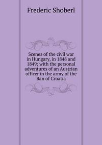 Scenes of the civil war in Hungary, in 1848 and 1849; with the personal adventures of an Austrian officer in the army of the Ban of Croatia