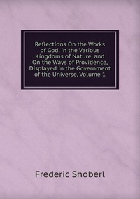 Reflections On the Works of God, in the Various Kingdoms of Nature, and On the Ways of Providence, Displayed in the Government of the Universe, Volume 1