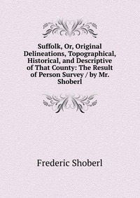 Suffolk, Or, Original Delineations, Topographical, Historical, and Descriptive of That County: The Result of Person Survey / by Mr. Shoberl