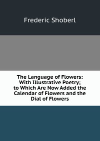 The Language of Flowers: With Illustrative Poetry; to Which Are Now Added the Calendar of Flowers and the Dial of Flowers