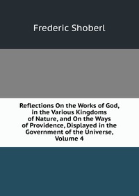 Reflections On the Works of God, in the Various Kingdoms of Nature, and On the Ways of Providence, Displayed in the Government of the Universe, Volume 4