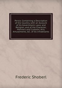 Persia: Containing a Description of the Country, with an Account of Its Government, Laws, and Religion, and of the Character, Manners and Customs, Arts, Amusements, &C. of Its Inhabitants