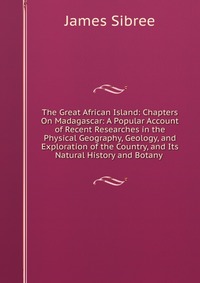 The Great African Island: Chapters On Madagascar: A Popular Account of Recent Researches in the Physical Geography, Geology, and Exploration of the Country, and Its Natural History and Botany