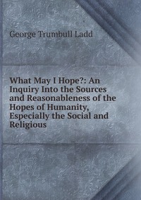 What May I Hope?: An Inquiry Into the Sources and Reasonableness of the Hopes of Humanity, Especially the Social and Religious