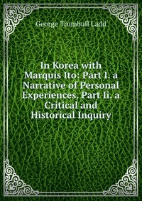 In Korea with Marquis Ito: Part I. a Narrative of Personal Experiences. Part Ii. a Critical and Historical Inquiry