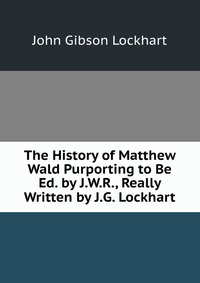 The History of Matthew Wald Purporting to Be Ed. by J.W.R., Really Written by J.G. Lockhart