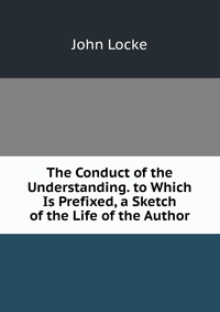 The Conduct of the Understanding. to Which Is Prefixed, a Sketch of the Life of the Author