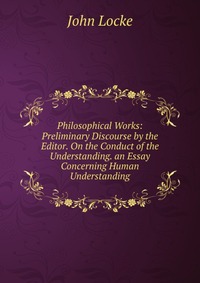 Philosophical Works: Preliminary Discourse by the Editor. On the Conduct of the Understanding. an Essay Concerning Human Understanding