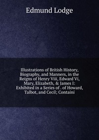 Illustrations of British History, Biography, and Manners, in the Reigns of Henry Viii, Edward Vi, Mary, Elizabeth, & James I: Exhibited in a Series of . of Howard, Talbot, and Cecil; Cont