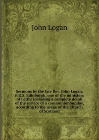 Sermons by the late Rev. John Logan, F.R.S. Edinburgh, one of the ministers of Leith: including a complete detail of the service of a communionSunday, according to the usage of the Church of 