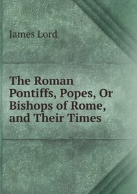 The Roman Pontiffs, Popes, Or Bishops of Rome, and Their Times