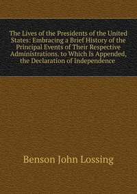 The Lives of the Presidents of the United States: Embracing a Brief History of the Principal Events of Their Respective Administrations. to Which Is Appended, the Declaration of Independence