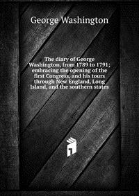 The diary of George Washington, from 1789 to 1791; embracing the opening of the first Congress, and his tours through New England, Long Island, and the southern states