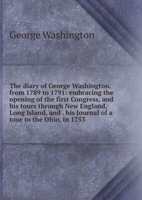 The diary of George Washington, from 1789 to 1791: embracing the opening of the first Congress, and his tours through New England, Long Island, and . his Journal of a tour to the Ohio, in 175