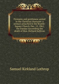 Firmness and gentleness united in the Christian character: a sermon preached in the Brattle-Square Church, Dec. 15, 1861, the Sunday succeeding the death of Hon. Richard Sullivan