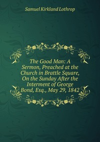 The Good Man: A Sermon, Preached at the Church in Brattle Square, On the Sunday After the Interment of George Bond, Esq., May 29, 1842