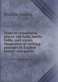 Visits to remarkable places: old halls, battle fields, and scenes illustrative of striking passages in English history and poetry