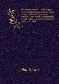 The Scots worthies: containing a brief historical account of the most eminent nobelmen, gentlemen, ministers, and others, who testified or suffered . of the sixteenth century to the year 1688