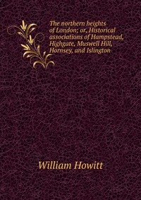 The northern heights of London; or, Historical associations of Hampstead, Highgate, Muswell Hill, Hornsey, and Islington