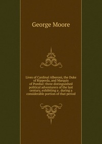 Lives of Cardinal Alberoni, the Duke of Ripperda, and Marquis of Pombal: three distinguished political adventurers of the last century, exhibiting a . during a considerable portion of that pe