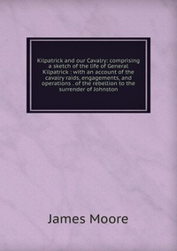 Kilpatrick and our Cavalry: comprising a sketch of the life of General Kilpatrick : with an account of the cavalry raids, engagements, and operations . of the rebellion to the surrender of Jo