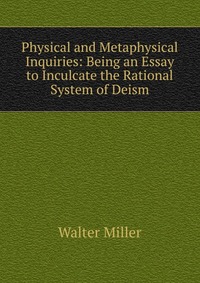 Physical and Metaphysical Inquiries: Being an Essay to Inculcate the Rational System of Deism