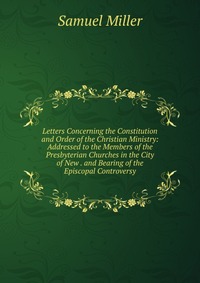 Letters Concerning the Constitution and Order of the Christian Ministry: Addressed to the Members of the Presbyterian Churches in the City of New . and Bearing of the Episcopal Controversy