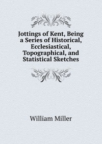 Jottings of Kent, Being a Series of Historical, Ecclesiastical, Topographical, and Statistical Sketches