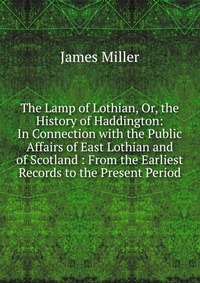 The Lamp of Lothian, Or, the History of Haddington: In Connection with the Public Affairs of East Lothian and of Scotland : From the Earliest Records to the Present Period