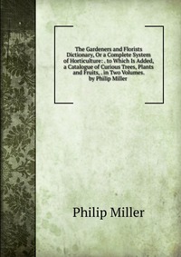 The Gardeners and Florists Dictionary, Or a Complete System of Horticulture: . to Which Is Added, a Catalogue of Curious Trees, Plants and Fruits, . in Two Volumes. by Philip Miller