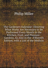 The Gardeners Kalendar: Directing What Works Are Necessary to Be Performed Every Month in the Kitchen, Fruit, and Pleasure-Gardens, As Also in the . Fifteenth Edition, with a List of the Medi