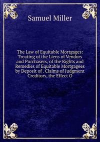 The Law of Equitable Mortgages: Treating of the Liens of Vendors and Purchasers, of the Rights and Remedies of Equitable Mortgagees by Deposit of . Claims of Judgment Creditors, the Effect O